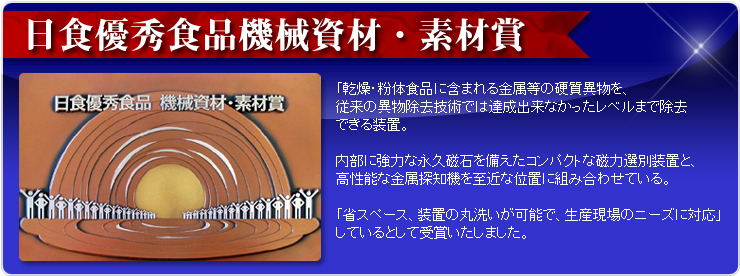 日食優秀食品機械資材・素材賞「乾燥・粉体食品に含まれる金属等の硬質異物を、従来の異物除去技術では達成出来なかったレベルまで除去できる装置。内部に強力な永久磁石を備えたコンパクトな磁力選別装置と、高性能な金属探知機を至近な位置に組み合わせている。省スペース、装置の丸洗いが可能で、生産現場のニーズに対応」　しているとして受賞いたしました。